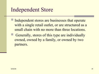 Independent Store
 Independent stores are businesses that operate
with a single retail outlet, or are structured as a
small chain with no more than three locations.
 Generally, stores of this type are individually
owned, owned by a family, or owned by two
partners.
02/02/26 20
 