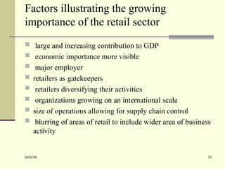 Factors illustrating the growing
importance of the retail sector
 large and increasing contribution to GDP
 economic importance more visible
 major employer
 retailers as gatekeepers
 retailers diversifying their activities
 organizations growing on an international scale
 size of operations allowing for supply chain control
 blurring of areas of retail to include wider area of business
activity
02/02/26 23
 