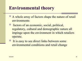 Environmental theory
 A whole array of factors shape the nature of retail
environments
 factors of an economic, social, political,
regulatory, cultural and demographic nature all
impinge upon the environment in which retailers
operate.
 It is easy to see direct links between some
environmental conditions and retail change
02/02/26 25
 