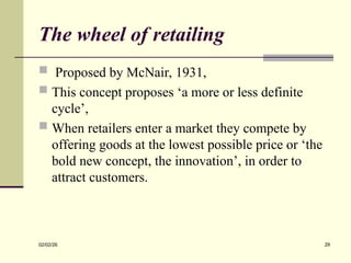 The wheel of retailing
 Proposed by McNair, 1931,
 This concept proposes ‘a more or less definite
cycle’,
 When retailers enter a market they compete by
offering goods at the lowest possible price or ‘the
bold new concept, the innovation’, in order to
attract customers.
02/02/26 29
 