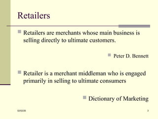 Retailers
 Retailers are merchants whose main business is
selling directly to ultimate customers.
 Peter D. Bennett
 Retailer is a merchant middleman who is engaged
primarily in selling to ultimate consumers
 Dictionary of Marketing
02/02/26 3
 