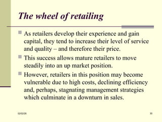 The wheel of retailing
 As retailers develop their experience and gain
capital, they tend to increase their level of service
and quality – and therefore their price.
 This success allows mature retailers to move
steadily into an up market position.
 However, retailers in this position may become
vulnerable due to high costs, declining efficiency
and, perhaps, stagnating management strategies
which culminate in a downturn in sales.
02/02/26 30
 