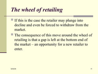 The wheel of retailing
 If this is the case the retailer may plunge into
decline and even be forced to withdraw from the
market.
 The consequence of this move around the wheel of
retailing is that a gap is left at the bottom end of
the market – an opportunity for a new retailer to
enter.
02/02/26 31
 