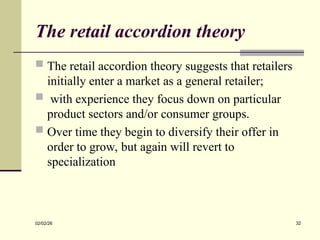 The retail accordion theory
 The retail accordion theory suggests that retailers
initially enter a market as a general retailer;
 with experience they focus down on particular
product sectors and/or consumer groups.
 Over time they begin to diversify their offer in
order to grow, but again will revert to
specialization
02/02/26 32
 