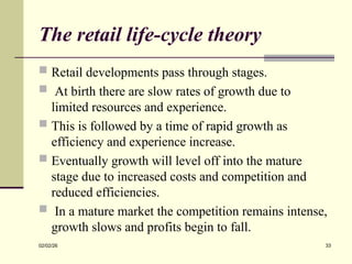 The retail life-cycle theory
 Retail developments pass through stages.
 At birth there are slow rates of growth due to
limited resources and experience.
 This is followed by a time of rapid growth as
efficiency and experience increase.
 Eventually growth will level off into the mature
stage due to increased costs and competition and
reduced efficiencies.
 In a mature market the competition remains intense,
growth slows and profits begin to fall.
02/02/26 33
 