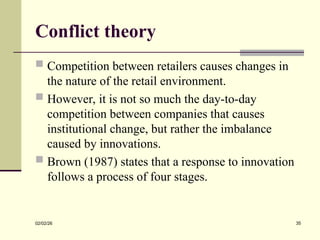 Conflict theory
 Competition between retailers causes changes in
the nature of the retail environment.
 However, it is not so much the day-to-day
competition between companies that causes
institutional change, but rather the imbalance
caused by innovations.
 Brown (1987) states that a response to innovation
follows a process of four stages.
02/02/26 35
 