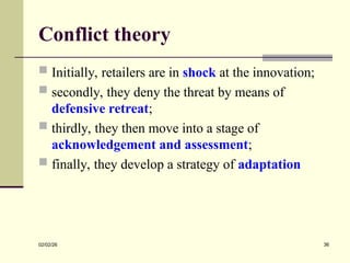 Conflict theory
 Initially, retailers are in shock at the innovation;
 secondly, they deny the threat by means of
defensive retreat;
 thirdly, they then move into a stage of
acknowledgement and assessment;
 finally, they develop a strategy of adaptation
02/02/26 36
 