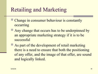 Retailing and Marketing
 Change in consumer behaviour is constantly
occurring
 Any change that occurs has to be underpinned by
an appropriate marketing strategy if it is to be
successful
 As part of the development of retail marketing
there is a need to ensure that both the positioning
of any offer, and the image of that offer, are sound
and logically linked.
02/02/26 39
 