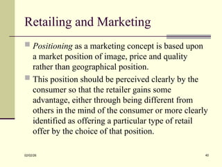 Retailing and Marketing
 Positioning as a marketing concept is based upon
a market position of image, price and quality
rather than geographical position.
 This position should be perceived clearly by the
consumer so that the retailer gains some
advantage, either through being different from
others in the mind of the consumer or more clearly
identified as offering a particular type of retail
offer by the choice of that position.
02/02/26 40
 