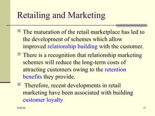 Retailing and Marketing
 The maturation of the retail marketplace has led to
the development of schemes which allow
improved relationship building with the customer.
 There is a recognition that relationship marketing
schemes will reduce the long-term costs of
attracting customers owing to the retention
benefits they provide.
 Therefore, recent developments in retail
marketing have been associated with building
customer loyalty
02/02/26 41
 