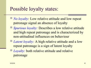 Possible loyalty states:
 No loyalty: Low relative attitude and low repeat
patronage signal an absence of loyalty
 Spurious loyalty: Describes a low relative attitude
and high repeat patronage and is characterized by
non-attitudinal influences on behaviour
 Latent loyalty: A high relative attitude and a low
repeat patronage is a sign of latent loyalty
 Loyalty: both relative attitude and relative
patronage
02/02/26 42
 