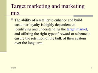 Target marketing and marketing
mix
 The ability of a retailer to enhance and build
customer loyalty is highly dependent on
identifying and understanding the target market,
and offering the right type of reward or scheme to
ensure the retention of the bulk of their custom
over the long term.
02/02/26 43
 