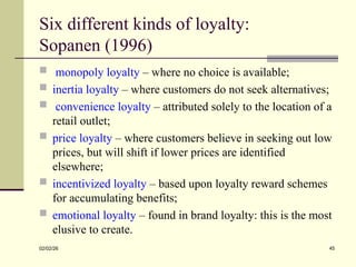 Six different kinds of loyalty:
Sopanen (1996)
 monopoly loyalty – where no choice is available;
 inertia loyalty – where customers do not seek alternatives;
 convenience loyalty – attributed solely to the location of a
retail outlet;
 price loyalty – where customers believe in seeking out low
prices, but will shift if lower prices are identified
elsewhere;
 incentivized loyalty – based upon loyalty reward schemes
for accumulating benefits;
 emotional loyalty – found in brand loyalty: this is the most
elusive to create.
02/02/26 45
 
