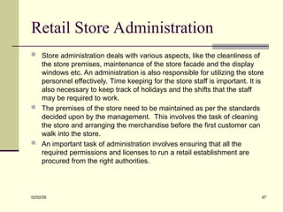 Retail Store Administration
 Store administration deals with various aspects, like the cleanliness of
the store premises, maintenance of the store facade and the display
windows etc. An administration is also responsible for utilizing the store
personnel effectively. Time keeping for the store staff is important. It is
also necessary to keep track of holidays and the shifts that the staff
may be required to work.
 The premises of the store need to be maintained as per the standards
decided upon by the management. This involves the task of cleaning
the store and arranging the merchandise before the first customer can
walk into the store.
 An important task of administration involves ensuring that all the
required permissions and licenses to run a retail establishment are
procured from the right authorities.
02/02/26 47
 
