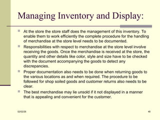 Managing Inventory and Display:
 At the store the store staff does the management of this inventory. To
enable them to work efficiently the complete procedure for the handling
of merchandise at the store level needs to be documented.
 Responsibilities with respect to merchandise at the store level involve
receiving the goods. Once the merchandise is received at the store, the
quantity and other details like color, style and size have to be checked
with the document accompanying the goods to detect any
discrepancies.
 Proper documentation also needs to be done when returning goods to
the various locations as and when required. The procedure to be
followed for shop soiled goods and customer returns also needs to be
clear.
 The best merchandise may lie unsold if it not displayed in a manner
that is appealing and convenient for the customer.
02/02/26 48
 