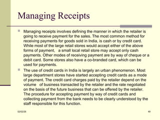 Managing Receipts
 Managing receipts involves defining the manner in which the retailer is
going to receive payment for the sales. The most common method for
receiving payments for goods sold in India, is cash or by credit card.
While most of the large retail stores would accept either of the above
forms of payment, a small local retail store may accept only cash
payments. Other modes of receiving payment are by way of cheque or a
debit card. Some stores also have a co-branded card, which can be
used for payments.
 The use of credit cards in India is largely an urban phenomenon. Most
large department stores have started accepting credit cards as a mode
of payment. The credit card charges paid by the retailer depend on the
volume of business transacted by the retailer and the rate negotiated
on the basis of the future business that can be offered by the retailer.
The procedure for accepting payment by way of credit cards and
collecting payment from the bank needs to be clearly understood by the
staff responsible for this function.
02/02/26 49
 