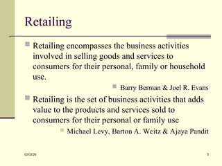 Retailing
 Retailing encompasses the business activities
involved in selling goods and services to
consumers for their personal, family or household
use.
 Barry Berman & Joel R. Evans
 Retailing is the set of business activities that adds
value to the products and services sold to
consumers for their personal or family use
 Michael Levy, Barton A. Weitz & Ajaya Pandit
02/02/26 5
 