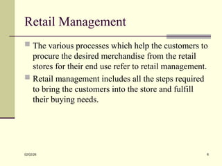 Retail Management
 The various processes which help the customers to
procure the desired merchandise from the retail
stores for their end use refer to retail management.
 Retail management includes all the steps required
to bring the customers into the store and fulfill
their buying needs.
02/02/26 6
 