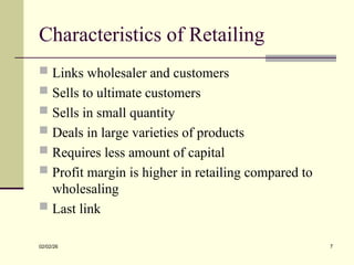 Characteristics of Retailing
 Links wholesaler and customers
 Sells to ultimate customers
 Sells in small quantity
 Deals in large varieties of products
 Requires less amount of capital
 Profit margin is higher in retailing compared to
wholesaling
 Last link
02/02/26 7
 
