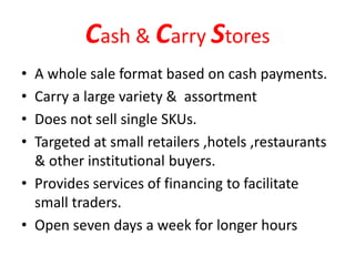 Cash & Carry Stores
• A whole sale format based on cash payments.
• Carry a large variety & assortment
• Does not sell single SKUs.
• Targeted at small retailers ,hotels ,restaurants
& other institutional buyers.
• Provides services of financing to facilitate
small traders.
• Open seven days a week for longer hours
 