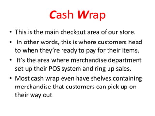 Cash Wrap
• This is the main checkout area of our store.
• In other words, this is where customers head
to when they’re ready to pay for their items.
• It’s the area where merchandise department
set up their POS system and ring up sales.
• Most cash wrap even have shelves containing
merchandise that customers can pick up on
their way out
 
