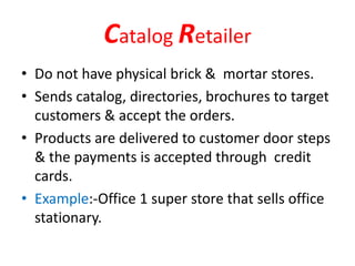 Catalog Retailer
• Do not have physical brick & mortar stores.
• Sends catalog, directories, brochures to target
customers & accept the orders.
• Products are delivered to customer door steps
& the payments is accepted through credit
cards.
• Example:-Office 1 super store that sells office
stationary.
 
