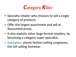 Category Killer
• Specialty retailer who chooses to sell a single
category of products.
• Offer the largest assortment and sell at
discounted prices.
• It also exploits other large format retailers, by
becoming a category super specialist.
• Examples:- planet fashion selling sunglasses,
the loft selling footwear.
 