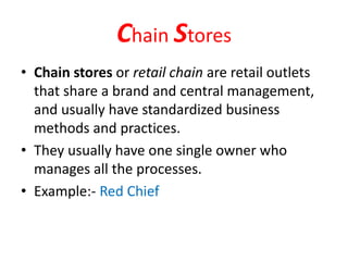 Chain Stores
• Chain stores or retail chain are retail outlets
that share a brand and central management,
and usually have standardized business
methods and practices.
• They usually have one single owner who
manages all the processes.
• Example:- Red Chief
 