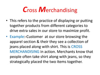 Cross Merchandising
• This refers to the practice of displaying or putting
together products from different categories to
drive extra sales in our store to maximize profit.
• Example:-Customer at our store browsing the
apparel section & their they see a collection of
jeans placed along with shirt. This is CROSS
MERCHANDISING in action. Merchants know that
people often take shirt along with jeans, so they
strategically placed the two items together.
 