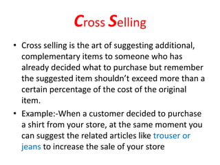 Cross Selling
• Cross selling is the art of suggesting additional,
complementary items to someone who has
already decided what to purchase but remember
the suggested item shouldn’t exceed more than a
certain percentage of the cost of the original
item.
• Example:-When a customer decided to purchase
a shirt from your store, at the same moment you
can suggest the related articles like trouser or
jeans to increase the sale of your store
 