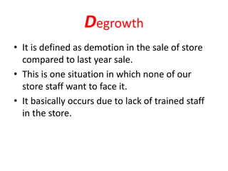 Degrowth
• It is defined as demotion in the sale of store
compared to last year sale.
• This is one situation in which none of our
store staff want to face it.
• It basically occurs due to lack of trained staff
in the store.
 
