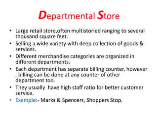 Departmental Store
• Large retail store,often multistoried ranging to several
thousand square feet.
• Selling a wide variety with deep collection of goods &
services.
• Different merchandise categories are organized in
different departments.
• Each department has separate billing counter, however
, billing can be done at any counter of other
department too.
• They usually have high staff ratio for better customer
service.
• Example:- Marks & Spencers, Shoppers Stop.
 