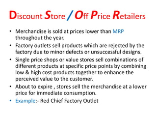 Discount Store / Off Price Retailers
• Merchandise is sold at prices lower than MRP
throughout the year.
• Factory outlets sell products which are rejected by the
factory due to minor defects or unsuccessful designs.
• Single price shops or value stores sell combinations of
different products at specific price points by combining
low & high cost products together to enhance the
perceived value to the customer.
• About to expire , stores sell the merchandise at a lower
price for immediate consumption.
• Example:- Red Chief Factory Outlet
 