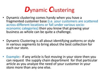 Dynamic Clustering
• Dynamic clustering comes handy when you have a
fragmented customer base (i.e. your customers are scattered
across different locations or fall under various socio-
economic categories) then you know that growing your
business as whole can be quite a challenge.
• Dynamic Clustering is all about identifying patterns or style
in various segments to bring about the best collection for
each our store.
• Example:- If any article is fast moving in your store then you
can request the supply chain department for that particular
article as you analyze the need of your customer in your
store more than any one else.
 