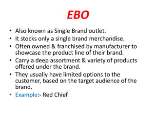 EBO
• Also known as Single Brand outlet.
• It stocks only a single brand merchandise.
• Often owned & franchised by manufacturer to
showcase the product line of their brand.
• Carry a deep assortment & variety of products
offered under the brand.
• They usually have limited options to the
customer, based on the target audience of the
brand.
• Example:- Red Chief
 