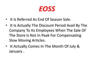 EOSS
• It Is Referred As End Of Season Sale.
• It Is Actually The Discount Period Avail By The
Company To Its Employees When The Sale Of
The Store Is Not In Peak For Compensating
Slow Moving Articles.
• It Actually Comes In The Month Of July &
January .
 