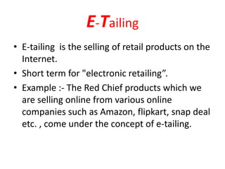 E-Tailing
• E-tailing is the selling of retail products on the
Internet.
• Short term for "electronic retailing”.
• Example :- The Red Chief products which we
are selling online from various online
companies such as Amazon, flipkart, snap deal
etc. , come under the concept of e-tailing.
 