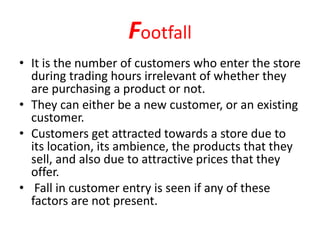 Footfall
• It is the number of customers who enter the store
during trading hours irrelevant of whether they
are purchasing a product or not.
• They can either be a new customer, or an existing
customer.
• Customers get attracted towards a store due to
its location, its ambience, the products that they
sell, and also due to attractive prices that they
offer.
• Fall in customer entry is seen if any of these
factors are not present.
 