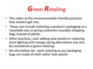 Green Retailing
• This refers to the environmentally-friendly practices
that retailers get into.
• These can include switching a product’s packaging to a
recyclable one or giving customers reusable shopping
bags instead of plastic.
• Other practices, such adding solar panels or replacing
store lighting with energy-saving alternatives can also
be considered as green retailing.
• We also follow the same retailing as our packaging
bags are made of cloth rather than plastic
 