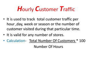 Hourly Customer Traffic
• It is used to track total customer traffic per
hour ,day, week or season or the number of
customer visited during that particular time.
• It is valid for any number of stores.
• Calculation- Total Number Of Customers * 100
Number Of Hours
 