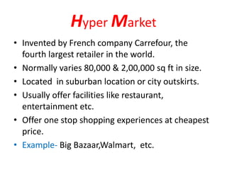 Hyper Market
• Invented by French company Carrefour, the
fourth largest retailer in the world.
• Normally varies 80,000 & 2,00,000 sq ft in size.
• Located in suburban location or city outskirts.
• Usually offer facilities like restaurant,
entertainment etc.
• Offer one stop shopping experiences at cheapest
price.
• Example- Big Bazaar,Walmart, etc.
 