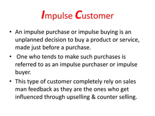 Impulse Customer
• An impulse purchase or impulse buying is an
unplanned decision to buy a product or service,
made just before a purchase.
• One who tends to make such purchases is
referred to as an impulse purchaser or impulse
buyer.
• This type of customer completely rely on sales
man feedback as they are the ones who get
influenced through upselling & counter selling.
 