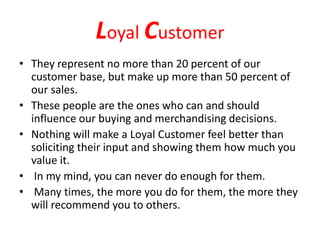 Loyal Customer
• They represent no more than 20 percent of our
customer base, but make up more than 50 percent of
our sales.
• These people are the ones who can and should
influence our buying and merchandising decisions.
• Nothing will make a Loyal Customer feel better than
soliciting their input and showing them how much you
value it.
• In my mind, you can never do enough for them.
• Many times, the more you do for them, the more they
will recommend you to others.
 
