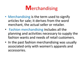 Merchandising
• Merchandising is the term used to signify
articles for sale; it derives from the word
merchant, the actual seller or retailer.
• Fashion merchandising includes all the
planning and activities necessary to supply the
fashion wants and needs of retail customers.
• In the past fashion merchandising was usually
associated only with women’s apparels and
accessories.
 