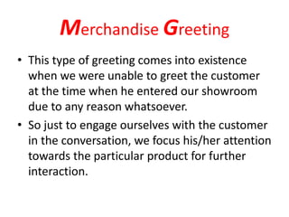 Merchandise Greeting
• This type of greeting comes into existence
when we were unable to greet the customer
at the time when he entered our showroom
due to any reason whatsoever.
• So just to engage ourselves with the customer
in the conversation, we focus his/her attention
towards the particular product for further
interaction.
 