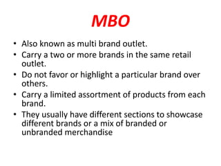 MBO
• Also known as multi brand outlet.
• Carry a two or more brands in the same retail
outlet.
• Do not favor or highlight a particular brand over
others.
• Carry a limited assortment of products from each
brand.
• They usually have different sections to showcase
different brands or a mix of branded or
unbranded merchandise
 