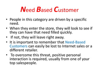 Need Based Customer
• People in this category are driven by a specific
need.
• When they enter the store, they will look to see if
they can have that need filled quickly.
• If not, they will leave right away.
• It is important to remember that Need-Based
Customers can easily be lost to Internet sales or a
different retailer.
• To overcome this threat, positive personal
interaction is required, usually from one of your
top salespeople.
 