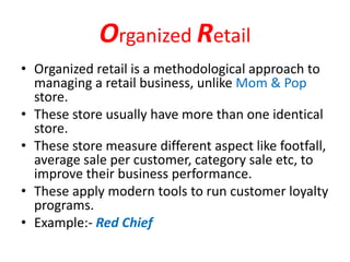 Organized Retail
• Organized retail is a methodological approach to
managing a retail business, unlike Mom & Pop
store.
• These store usually have more than one identical
store.
• These store measure different aspect like footfall,
average sale per customer, category sale etc, to
improve their business performance.
• These apply modern tools to run customer loyalty
programs.
• Example:- Red Chief
 
