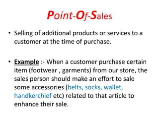Point-Of-Sales
• Selling of additional products or services to a
customer at the time of purchase.
• Example :- When a customer purchase certain
item (footwear , garments) from our store, the
sales person should make an effort to sale
some accessories (belts, socks, wallet,
handkerchief etc) related to that article to
enhance their sale.
 