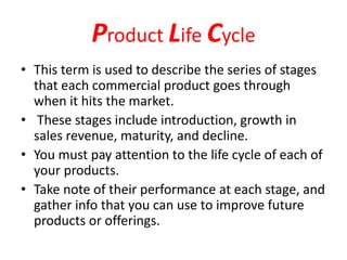 Product Life Cycle
• This term is used to describe the series of stages
that each commercial product goes through
when it hits the market.
• These stages include introduction, growth in
sales revenue, maturity, and decline.
• You must pay attention to the life cycle of each of
your products.
• Take note of their performance at each stage, and
gather info that you can use to improve future
products or offerings.
 